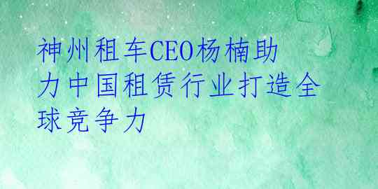 神州租车CEO杨楠助力中国租赁行业打造全球竞争力