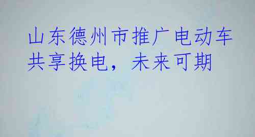 山东德州市推广电动车共享换电，未来可期