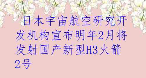  日本宇宙航空研究开发机构宣布明年2月将发射国产新型H3火箭2号
