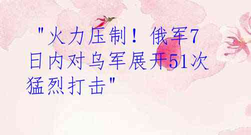  "火力压制！俄军7日内对乌军展开51次猛烈打击"