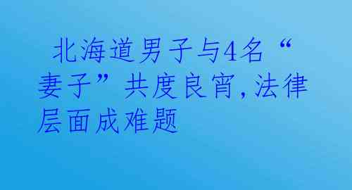  北海道男子与4名“妻子”共度良宵,法律层面成难题