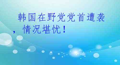  韩国在野党党首遭袭，情况堪忧！