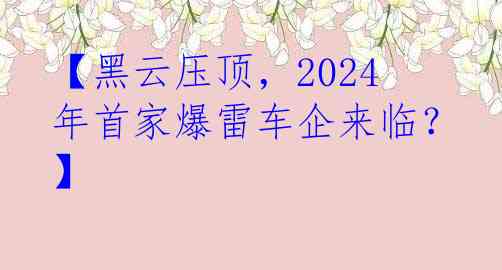 【黑云压顶，2024年首家爆雷车企来临？】