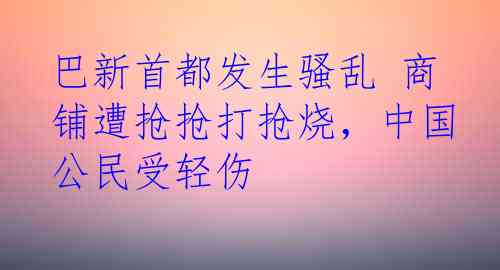 巴新首都发生骚乱 商铺遭抢抢打抢烧，中国公民受轻伤