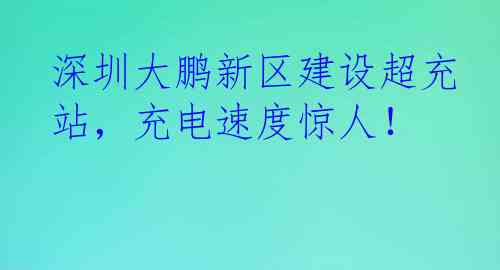 深圳大鹏新区建设超充站，充电速度惊人！