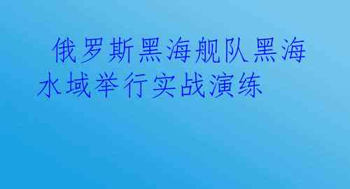  俄罗斯黑海舰队黑海水域举行实战演练