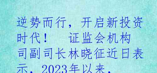 逆势而行，开启新投资时代！

证监会机构司副司长林晓征近日表示，2023年以来，逆市布局已渐成共识。观点一：中国经济回升