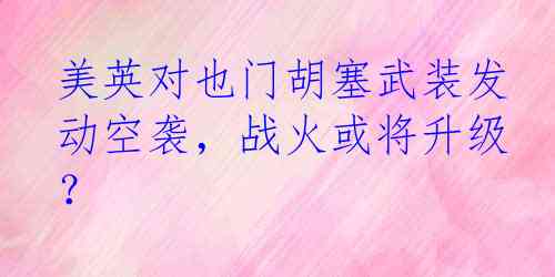 美英对也门胡塞武装发动空袭，战火或将升级？