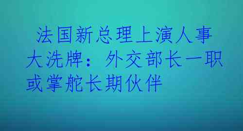  法国新总理上演人事大洗牌：外交部长一职或掌舵长期伙伴