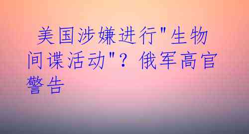  美国涉嫌进行"生物间谍活动"？俄军高官警告