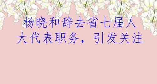  杨晓和辞去省七届人大代表职务，引发关注