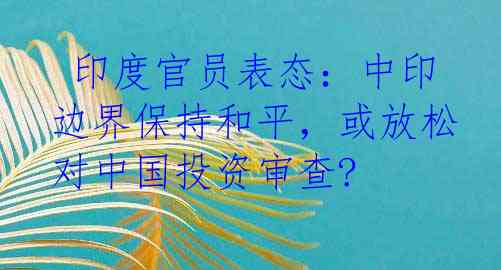  印度官员表态：中印边界保持和平，或放松对中国投资审查?