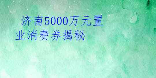  济南5000万元置业消费券揭秘