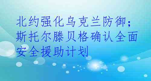 北约强化乌克兰防御； 斯托尔滕贝格确认全面安全援助计划