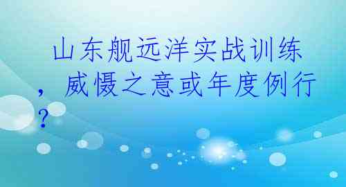  山东舰远洋实战训练，威慑之意或年度例行？