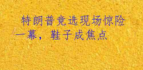  特朗普竞选现场惊险一幕，鞋子成焦点