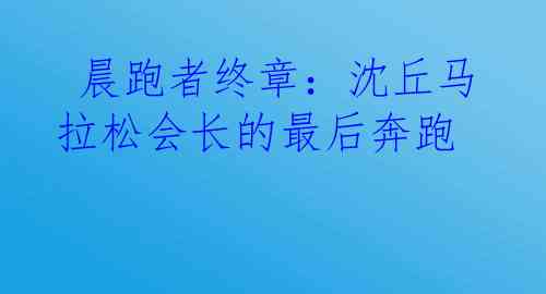  晨跑者终章：沈丘马拉松会长的最后奔跑