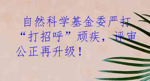  自然科学基金委严打“打招呼”顽疾，评审公正再升级！