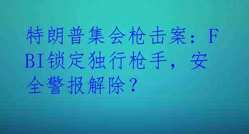 特朗普集会枪击案：FBI锁定独行枪手，安全警报解除？