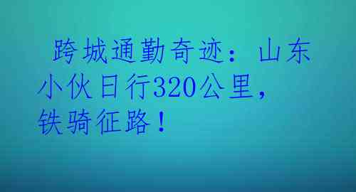  跨城通勤奇迹：山东小伙日行320公里，铁骑征路！