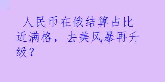  人民币在俄结算占比近满格，去美风暴再升级？