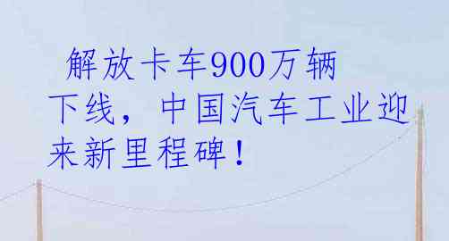  解放卡车900万辆下线，中国汽车工业迎来新里程碑！