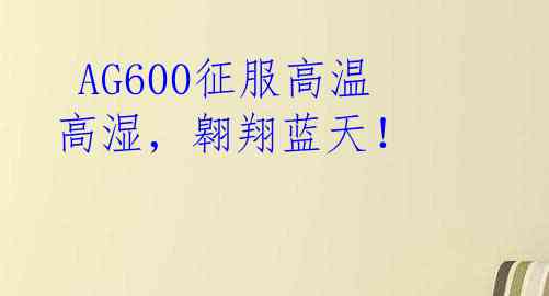  AG600征服高温高湿，翱翔蓝天！