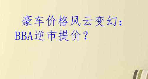  豪车价格风云变幻：BBA逆市提价？