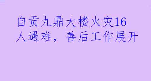 自贡九鼎大楼火灾16人遇难，善后工作展开