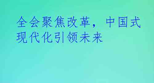 全会聚焦改革，中国式现代化引领未来