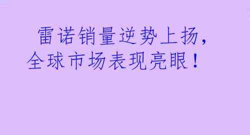  雷诺销量逆势上扬，全球市场表现亮眼！