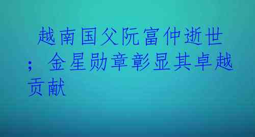  越南国父阮富仲逝世；金星勋章彰显其卓越贡献