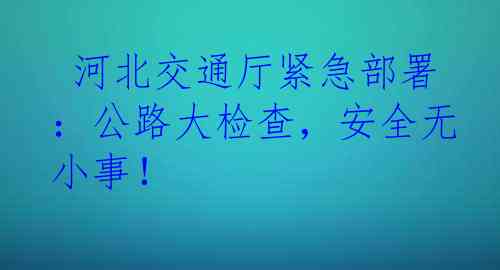  河北交通厅紧急部署：公路大检查，安全无小事！