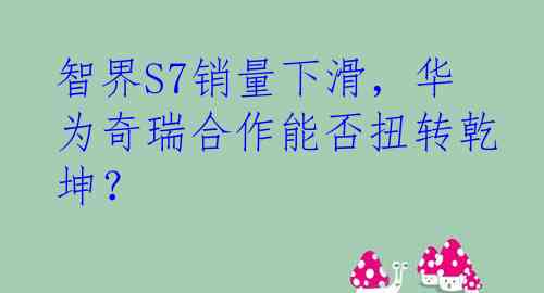 智界S7销量下滑，华为奇瑞合作能否扭转乾坤？