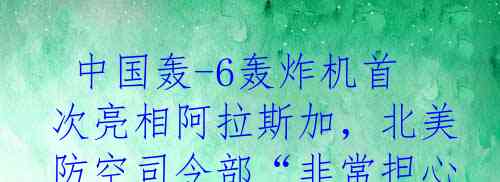  中国轰-6轰炸机首次亮相阿拉斯加，北美防空司令部“非常担心”！