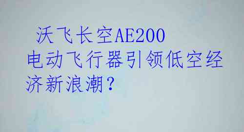  沃飞长空AE200电动飞行器引领低空经济新浪潮？