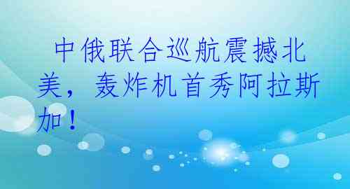  中俄联合巡航震撼北美，轰炸机首秀阿拉斯加！