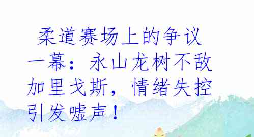  柔道赛场上的争议一幕：永山龙树不敌加里戈斯，情绪失控引发嘘声！