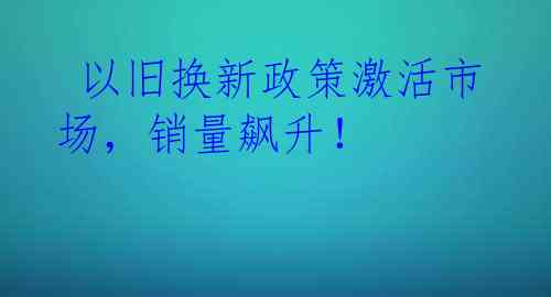  以旧换新政策激活市场，销量飙升！