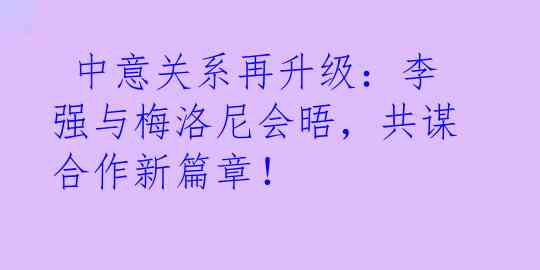  中意关系再升级：李强与梅洛尼会晤，共谋合作新篇章！