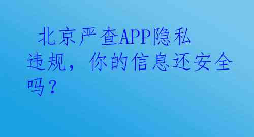  北京严查APP隐私违规，你的信息还安全吗？