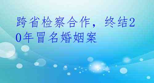 跨省检察合作，终结20年冒名婚姻案