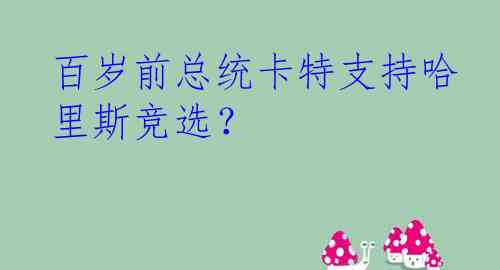 百岁前总统卡特支持哈里斯竞选？