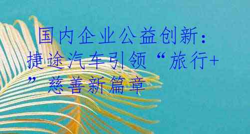  国内企业公益创新：捷途汽车引领“旅行+”慈善新篇章