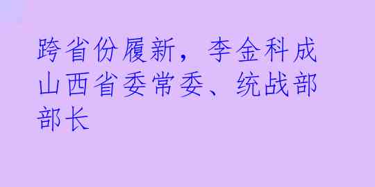 跨省份履新，李金科成山西省委常委、统战部部长