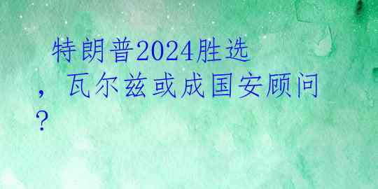  特朗普2024胜选，瓦尔兹或成国安顾问?